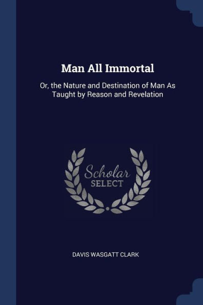 Man All Immortal: Or, The Nature And Destination Of Man As Taught By Reason And Revelation