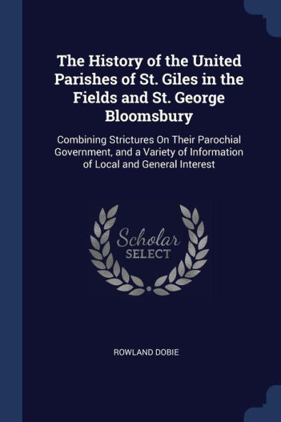The History Of The United Parishes Of St. Giles In The Fields And St. George Bloomsbury: Combining Strictures On Their Parochial Government, And A Variety Of Information Of Local And General Interest