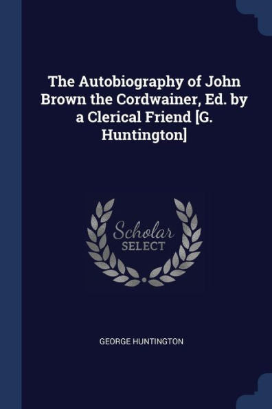 The Autobiography Of John Brown The Cordwainer, Ed. By A Clerical Friend [G. Huntington]