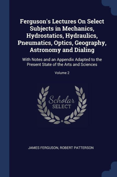 Ferguson'S Lectures On Select Subjects In Mechanics, Hydrostatics, Hydraulics, Pneumatics, Optics, Geography, Astronomy And Dialing: With Notes And An ... State Of The Arts And Sciences; Volume 2