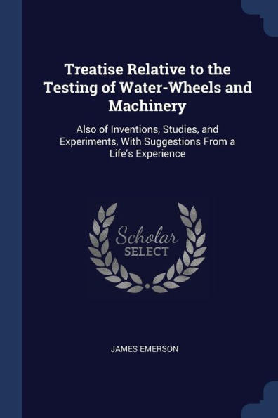 Treatise Relative To The Testing Of Water-Wheels And Machinery: Also Of Inventions, Studies, And Experiments, With Suggestions From A Life'S Experience
