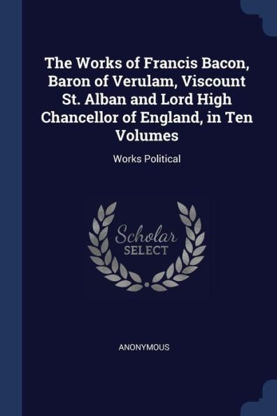 The Works Of Francis Bacon, Baron Of Verulam, Viscount St. Alban And Lord High Chancellor Of England, In Ten Volumes: Works Political