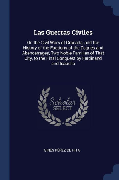 Las Guerras Civiles: Or, The Civil Wars Of Granada, And The History Of The Factions Of The Zegries And Abencerrages, Two Noble Families Of That City, To The Final Conquest By Ferdinand And Isabella