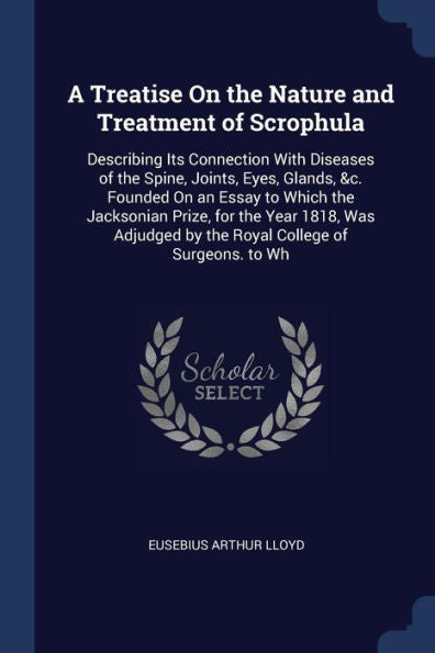 A Treatise On The Nature And Treatment Of Scrophula: Describing Its Connection With Diseases Of The Spine, Joints, Eyes, Glands, &C. Founded On An ... By The Royal College Of Surgeons. To Wh