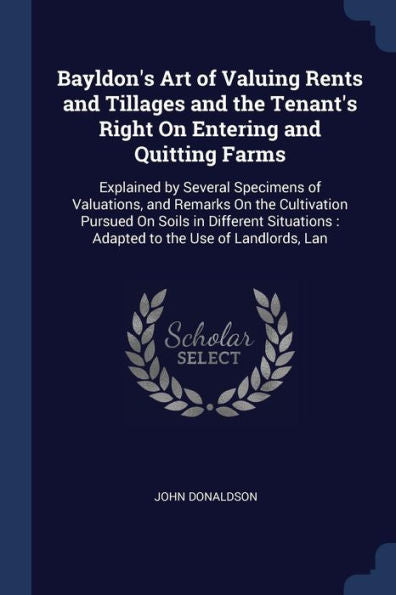 Bayldon'S Art Of Valuing Rents And Tillages And The Tenant'S Right On Entering And Quitting Farms: Explained By Several Specimens Of Valuations, And ... Adapted To The Use Of Landlords, Lan