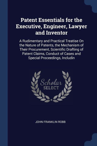 Patent Essentials For The Executive, Engineer, Lawyer And Inventor: A Rudimentary And Practical Treatise On The Nature Of Patents, The Mechanism Of ... Of Cases And Special Proceedings, Includin