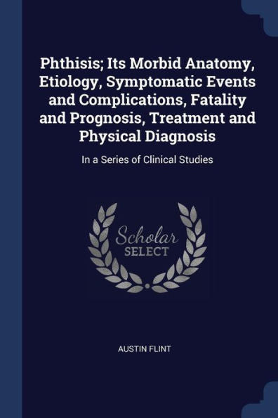 Phthisis; Its Morbid Anatomy, Etiology, Symptomatic Events And Complications, Fatality And Prognosis, Treatment And Physical Diagnosis: In A Series Of Clinical Studies