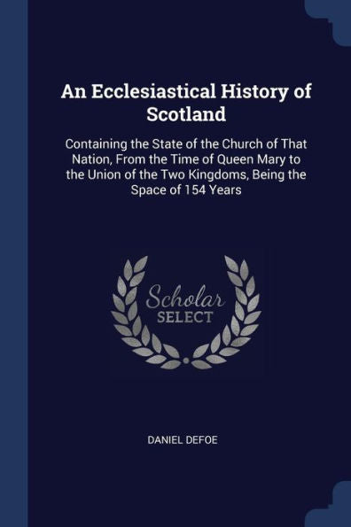 An Ecclesiastical History Of Scotland: Containing The State Of The Church Of That Nation, From The Time Of Queen Mary To The Union Of The Two Kingdoms, Being The Space Of 154 Years
