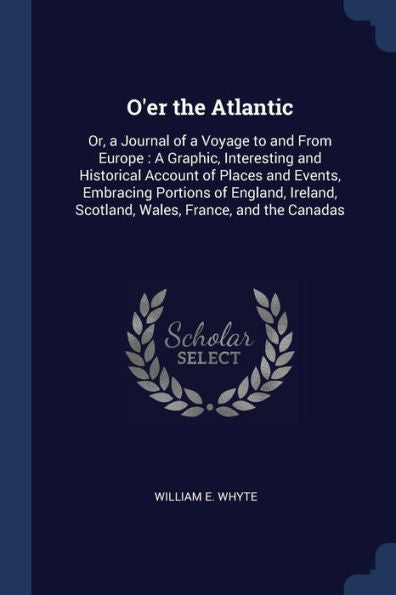 O'Er The Atlantic: Or, A Journal Of A Voyage To And From Europe: A Graphic, Interesting And Historical Account Of Places And Events, Embracing ... Scotland, Wales, France, And The Canadas