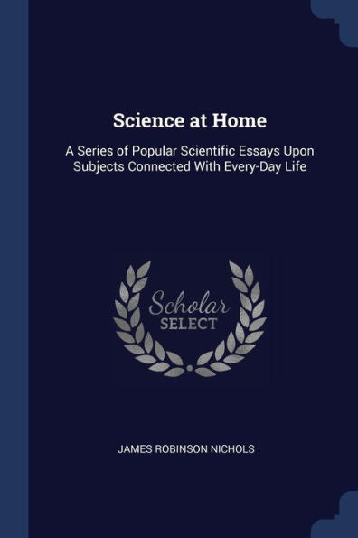 Science At Home: A Series Of Popular Scientific Essays Upon Subjects Connected With Every-Day Life