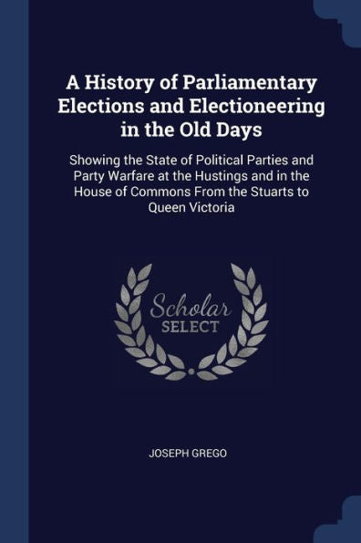 A History Of Parliamentary Elections And Electioneering In The Old Days: Showing The State Of Political Parties And Party Warfare At The Hustings And ... Of Commons From The Stuarts To Queen Victoria