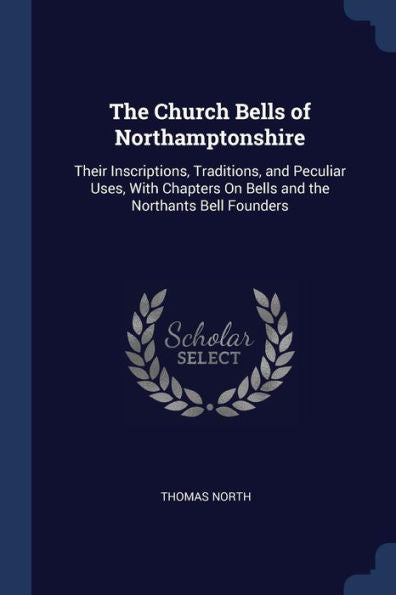 The Church Bells Of Northamptonshire: Their Inscriptions, Traditions, And Peculiar Uses, With Chapters On Bells And The Northants Bell Founders