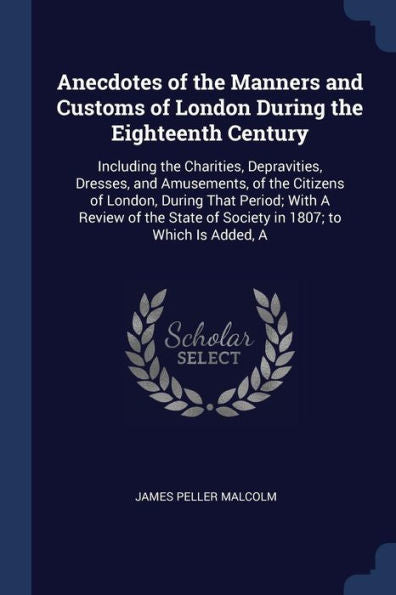 Anecdotes Of The Manners And Customs Of London During The Eighteenth Century: Including The Charities, Depravities, Dresses, And Amusements, Of The ... Of Society In 1807; To Which Is Added, A