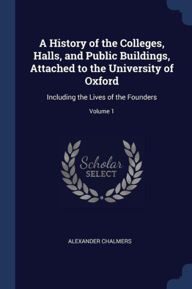 A History Of The Colleges, Halls, And Public Buildings, Attached To The University Of Oxford: Including The Lives Of The Founders; Volume 1