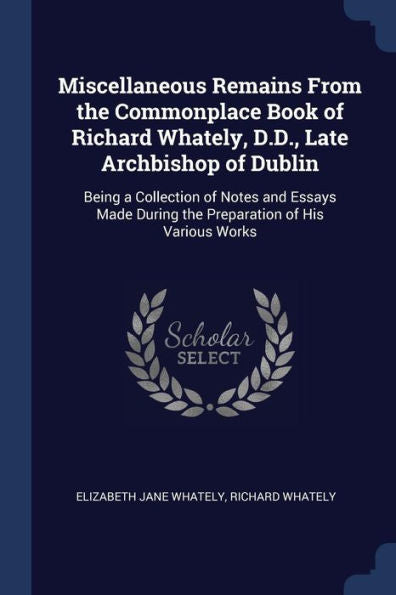 Miscellaneous Remains From The Commonplace Book Of Richard Whately, D.D., Late Archbishop Of Dublin: Being A Collection Of Notes And Essays Made During The Preparation Of His Various Works