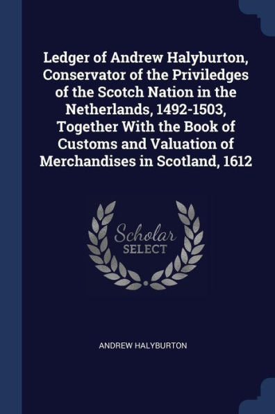 Ledger Of Andrew Halyburton, Conservator Of The Priviledges Of The Scotch Nation In The Netherlands, 1492-1503, Together With The Book Of Customs And Valuation Of Merchandises In Scotland, 1612
