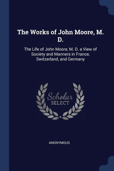 The Works Of John Moore, M. D.: The Life Of John Moore, M. D. A View Of Society And Manners In France, Switzerland, And Germany