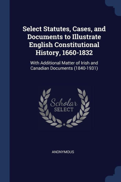 Select Statutes, Cases, And Documents To Illustrate English Constitutional History, 1660-1832: With Additional Matter Of Irish And Canadian Documents (1840-1931)