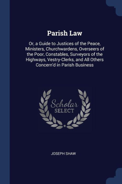 Parish Law: Or, A Guide To Justices Of The Peace, Ministers, Churchwardens, Overseers Of The Poor, Constables, Surveyors Of The Highways, Vestry-Clerks, And All Others Concern'D In Parish Business