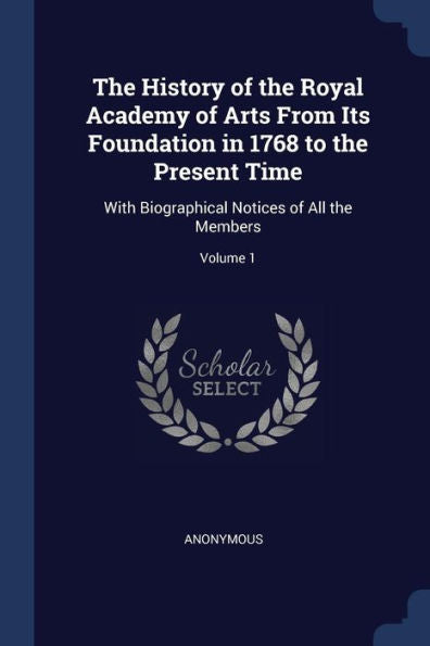 The History Of The Royal Academy Of Arts From Its Foundation In 1768 To The Present Time: With Biographical Notices Of All The Members; Volume 1