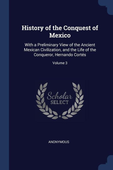 History Of The Conquest Of Mexico: With A Preliminary View Of The Ancient Mexican Civilization, And The Life Of The Conqueror, Hernando Cort?s; Volume 3