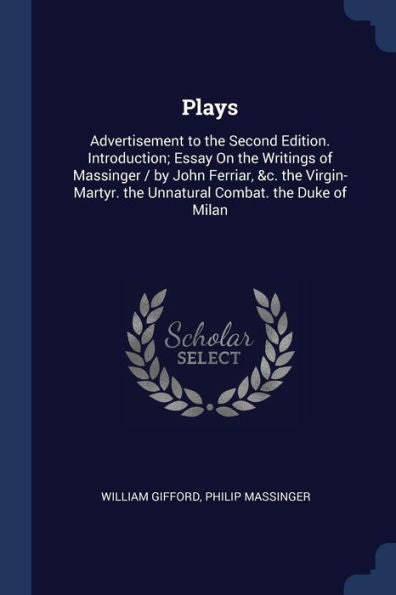 Plays: Advertisement To The Second Edition. Introduction; Essay On The Writings Of Massinger / By John Ferriar, &C. The Virgin-Martyr. The Unnatural Combat. The Duke Of Milan
