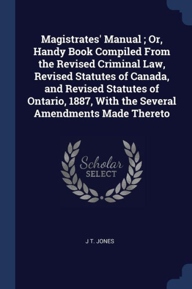 Magistrates' Manual; Or, Handy Book Compiled From The Revised Criminal Law, Revised Statutes Of Canada, And Revised Statutes Of Ontario, 1887, With The Several Amendments Made Thereto