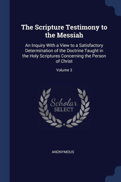 The Scripture Testimony To The Messiah: An Inquiry With A View To A Satisfactory Determination Of The Doctrine Taught In The Holy Scriptures Concerning The Person Of Christ; Volume 3