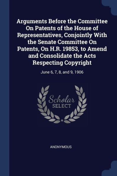 Arguments Before The Committee On Patents Of The House Of Representatives, Conjointly With The Senate Committee On Patents, On H.R. 19853, To Amend ... Copyright: June 6, 7, 8, And 9, 1906