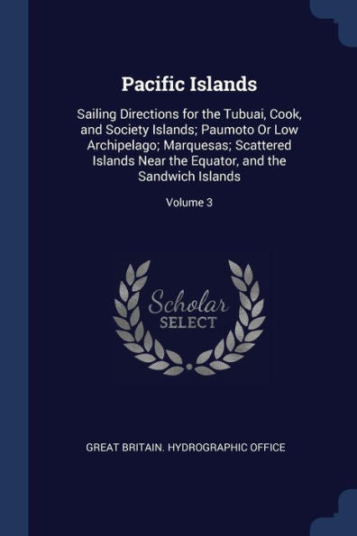 Pacific Islands: Sailing Directions For The Tubuai, Cook, And Society Islands; Paumoto Or Low Archipelago; Marquesas; Scattered Islands Near The Equator, And The Sandwich Islands; Volume 3