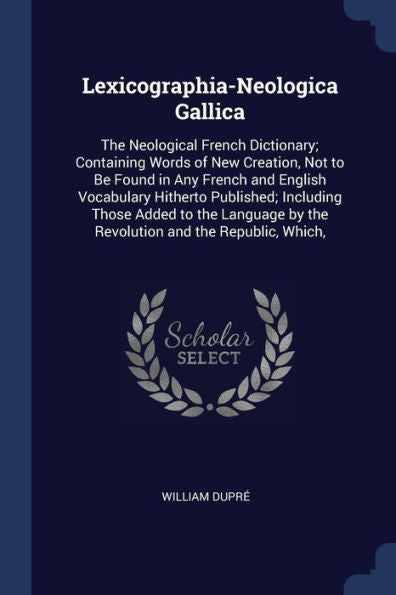 Lexicographia-Neologica Gallica: The Neological French Dictionary; Containing Words Of New Creation, Not To Be Found In Any French And English ... By The Revolution And The Republic, Which,