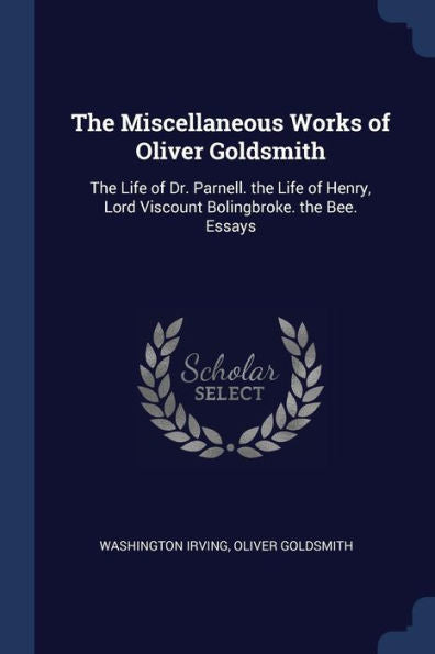 The Miscellaneous Works Of Oliver Goldsmith: The Life Of Dr. Parnell. The Life Of Henry, Lord Viscount Bolingbroke. The Bee. Essays