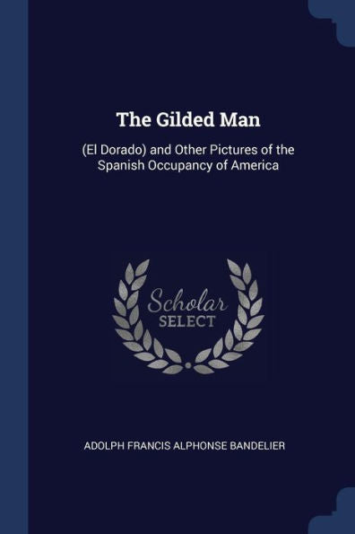 The Gilded Man: (El Dorado) And Other Pictures Of The Spanish Occupancy Of America