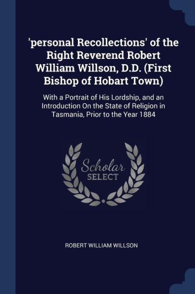 'Personal Recollections' Of The Right Reverend Robert William Willson, D.D. (First Bishop Of Hobart Town): With A Portrait Of His Lordship, And An ... Religion In Tasmania, Prior To The Year 1884