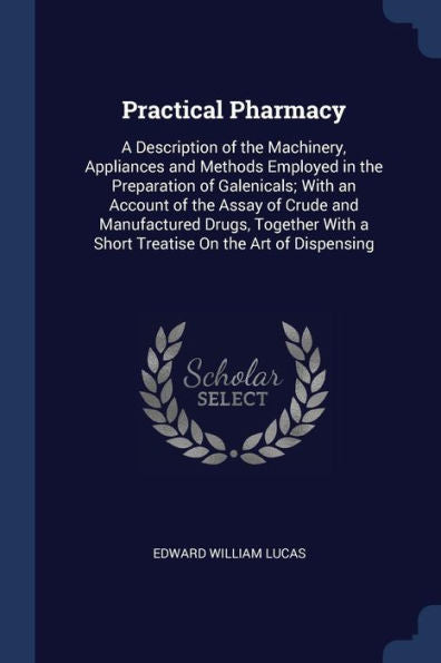 Practical Pharmacy: A Description Of The Machinery, Appliances And Methods Employed In The Preparation Of Galenicals; With An Account Of The Assay Of ... A Short Treatise On The Art Of Dispensing