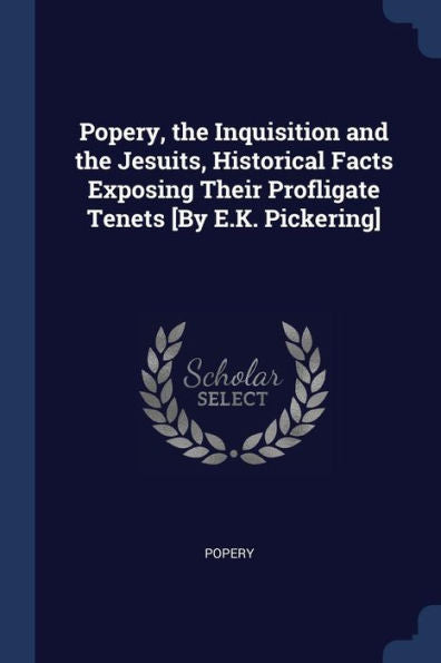 Popery, The Inquisition And The Jesuits, Historical Facts Exposing Their Profligate Tenets [By E.K. Pickering]