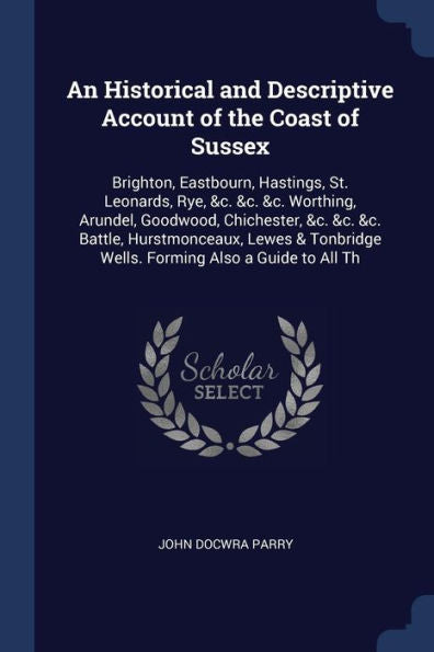An Historical And Descriptive Account Of The Coast Of Sussex: Brighton, Eastbourn, Hastings, St. Leonards, Rye, &C. &C. &C. Worthing, Arundel, ... Wells. Forming Also A Guide To All Th
