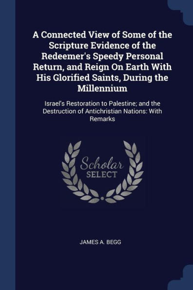 A Connected View Of Some Of The Scripture Evidence Of The Redeemer'S Speedy Personal Return, And Reign On Earth With His Glorified Saints, During The ... Of Antichristian Nations: With Remarks
