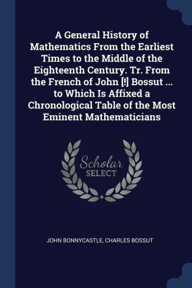 A General History Of Mathematics From The Earliest Times To The Middle Of The Eighteenth Century. Tr. From The French Of John [!] Bossut ... To Which ... Table Of The Most Eminent Mathematicians