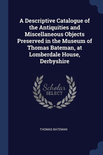 A Descriptive Catalogue Of The Antiquities And Miscellaneous Objects Preserved In The Museum Of Thomas Bateman, At Lomberdale House, Derbyshire