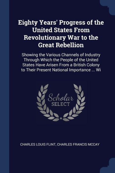 Eighty Years' Progress Of The United States From Revolutionary War To The Great Rebellion: Showing The Various Channels Of Industry Through Which The ... To Their Present National Importance ... Wi