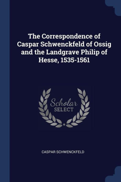 The Correspondence Of Caspar Schwenckfeld Of Ossig And The Landgrave Philip Of Hesse, 1535-1561