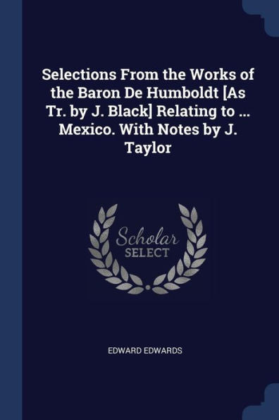 Selections From The Works Of The Baron De Humboldt [As Tr. By J. Black] Relating To ... Mexico. With Notes By J. Taylor
