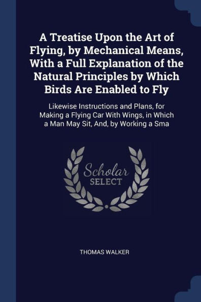 A Treatise Upon The Art Of Flying, By Mechanical Means, With A Full Explanation Of The Natural Principles By Which Birds Are Enabled To Fly: Likewise ... In Which A Man May Sit, And, By Working A Sma