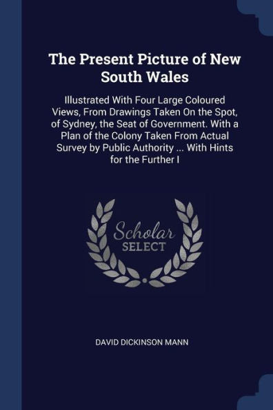 The Present Picture Of New South Wales: Illustrated With Four Large Coloured Views, From Drawings Taken On The Spot, Of Sydney, The Seat Of ... Authority ... With Hints For The Further I