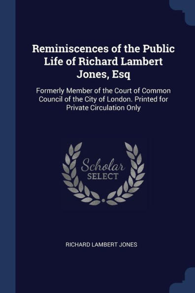 Reminiscences Of The Public Life Of Richard Lambert Jones, Esq: Formerly Member Of The Court Of Common Council Of The City Of London. Printed For Private Circulation Only