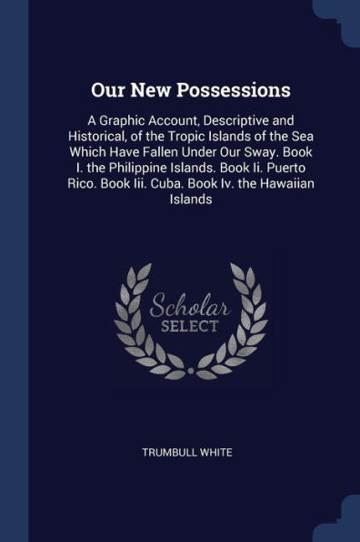 Our New Possessions: A Graphic Account, Descriptive And Historical, Of The Tropic Islands Of The Sea Which Have Fallen Under Our Sway. Book I. The ... Book Iii. Cuba. Book Iv. The Hawaiian Islands