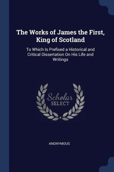 The Works Of James The First, King Of Scotland: To Which Is Prefixed A Historical And Critical Dissertation On His Life And Writings