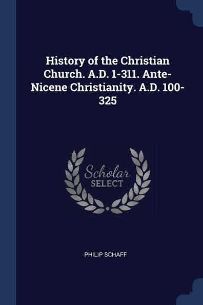History Of The Christian Church. A.D. 1-311. Ante-Nicene Christianity. A.D. 100-325