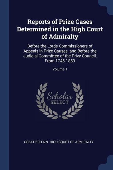 Reports Of Prize Cases Determined In The High Court Of Admiralty: Before The Lords Commissioners Of Appeals In Prize Causes, And Before The Judicial ... The Privy Council, From 1745-1859; Volume 1